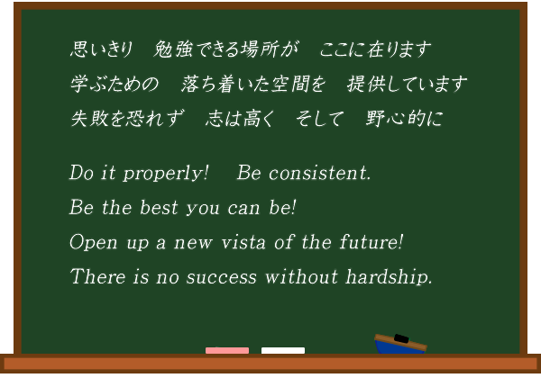 思いきり　勉強できる場所がここに在ります。学ぶための　落ち着いた空間を提供しています。失敗を恐れず　志は高くそして　野心的に。Be the best you can be!Open up a new vista of the future!Do it properly!　Be consistent.Your efforts will be rewarded in the long run!Be ambitious !Never too late.